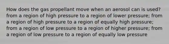 How does the gas propellant move when an aerosol can is used? from a region of high pressure to a region of lower pressure; from a region of high pressure to a region of equally high pressure; from a region of low pressure to a region of higher pressure; from a region of low pressure to a region of equally low pressure