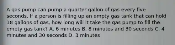 A gas pump can pump a quarter gallon of gas every five seconds. If a person is filling up an empty gas tank that can hold 18 gallons of gas, how long will it take the gas pump to fill the empty gas tank? A. 6 minutes B. 8 minutes and 30 seconds C. 4 minutes and 30 seconds D. 3 minutes