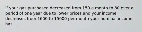 if your gas purchased decreased from 150 a month to 80 over a period of one year due to lower prices and your income decreases from 1600 to 15000 per month your nominal income has