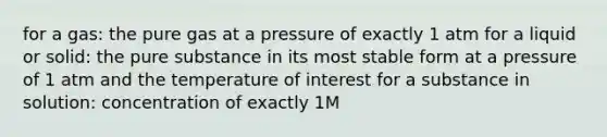 for a gas: the pure gas at a pressure of exactly 1 atm for a liquid or solid: the pure substance in its most stable form at a pressure of 1 atm and the temperature of interest for a substance in solution: concentration of exactly 1M