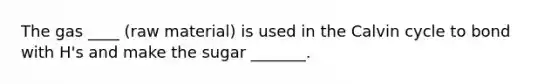 The gas ____ (raw material) is used in the Calvin cycle to bond with H's and make the sugar _______.