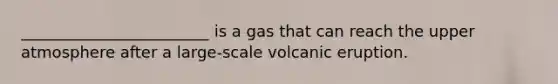 ________________________ is a gas that can reach the upper atmosphere after a large-scale volcanic eruption.