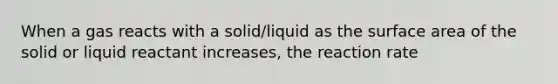 When a gas reacts with a solid/liquid as the surface area of the solid or liquid reactant increases, the reaction rate