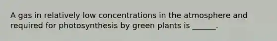 A gas in relatively low concentrations in the atmosphere and required for photosynthesis by green plants is ______.