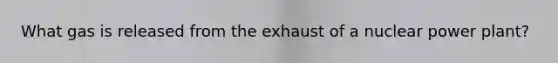 What gas is released from the exhaust of a nuclear power plant?