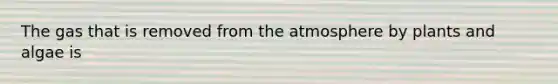 The gas that is removed from the atmosphere by plants and algae is
