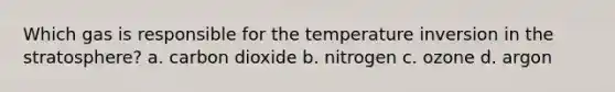 Which gas is responsible for the temperature inversion in the stratosphere? a. carbon dioxide b. nitrogen c. ozone d. argon