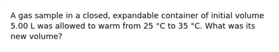 A gas sample in a closed, expandable container of initial volume 5.00 L was allowed to warm from 25 °C to 35 °C. What was its new volume?