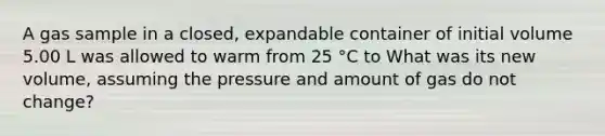 A gas sample in a closed, expandable container of initial volume 5.00 L was allowed to warm from 25 °C to What was its new volume, assuming the pressure and amount of gas do not change?