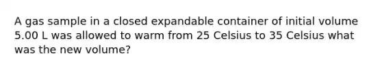 A gas sample in a closed expandable container of initial volume 5.00 L was allowed to warm from 25 Celsius to 35 Celsius what was the new volume?