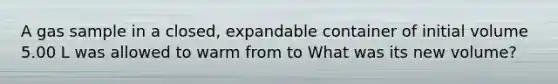 A gas sample in a closed, expandable container of initial volume 5.00 L was allowed to warm from to What was its new volume?