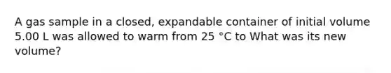 A gas sample in a closed, expandable container of initial volume 5.00 L was allowed to warm from 25 °C to What was its new volume?