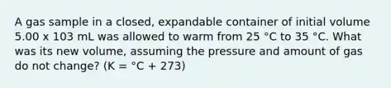 A gas sample in a closed, expandable container of initial volume 5.00 x 103 mL was allowed to warm from 25 °C to 35 °C. What was its new volume, assuming the pressure and amount of gas do not change? (K = °C + 273)