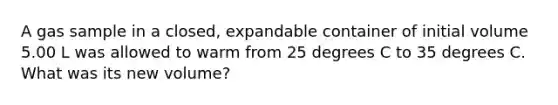 A gas sample in a closed, expandable container of initial volume 5.00 L was allowed to warm from 25 degrees C to 35 degrees C. What was its new volume?