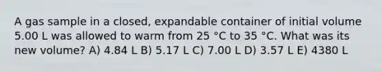 A gas sample in a closed, expandable container of initial volume 5.00 L was allowed to warm from 25 °C to 35 °C. What was its new volume? A) 4.84 L B) 5.17 L C) 7.00 L D) 3.57 L E) 4380 L