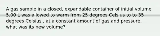 A gas sample in a closed, expandable container of initial volume 5.00 L was allowed to warm from 25 degrees Celsius to to 35 degrees Celsius , at a constant amount of gas and pressure. what was its new volume?