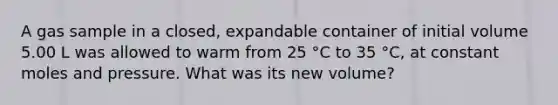 A gas sample in a closed, expandable container of initial volume 5.00 L was allowed to warm from 25 °C to 35 °C, at constant moles and pressure. What was its new volume?