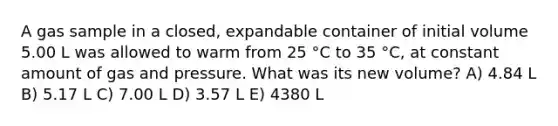 A gas sample in a closed, expandable container of initial volume 5.00 L was allowed to warm from 25 °C to 35 °C, at constant amount of gas and pressure. What was its new volume? A) 4.84 L B) 5.17 L C) 7.00 L D) 3.57 L E) 4380 L