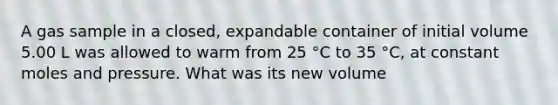 A gas sample in a closed, expandable container of initial volume 5.00 L was allowed to warm from 25 °C to 35 °C, at constant moles and pressure. What was its new volume