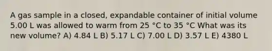 A gas sample in a closed, expandable container of initial volume 5.00 L was allowed to warm from 25 °C to 35 °C What was its new volume? A) 4.84 L B) 5.17 L C) 7.00 L D) 3.57 L E) 4380 L