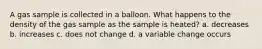 A gas sample is collected in a balloon. What happens to the density of the gas sample as the sample is heated? a. decreases b. increases c. does not change d. a variable change occurs