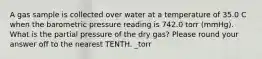 A gas sample is collected over water at a temperature of 35.0 C when the barometric pressure reading is 742.0 torr (mmHg). What is the partial pressure of the dry gas? Please round your answer off to the nearest TENTH. _torr