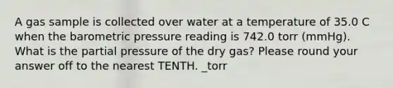 A gas sample is collected over water at a temperature of 35.0 C when the barometric pressure reading is 742.0 torr (mmHg). What is the partial pressure of the dry gas? Please round your answer off to the nearest TENTH. _torr