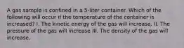 A gas sample is confined in a 5-liter container. Which of the following will occur if the temperature of the container is increased? I. The kinetic energy of the gas will increase. II. The pressure of the gas will increase III. The density of the gas will increase.