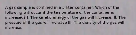 A gas sample is confined in a 5-liter container. Which of the following will occur if the temperature of the container is increased? I. The kinetic energy of the gas will increase. II. The pressure of the gas will increase III. The density of the gas will increase.