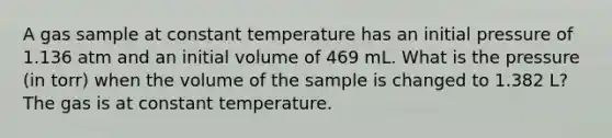 A gas sample at constant temperature has an initial pressure of 1.136 atm and an initial volume of 469 mL. What is the pressure (in torr) when the volume of the sample is changed to 1.382 L? The gas is at constant temperature.