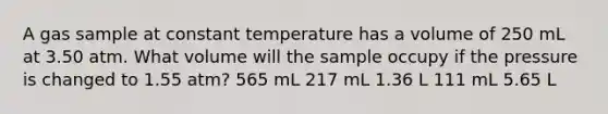 A gas sample at constant temperature has a volume of 250 mL at 3.50 atm. What volume will the sample occupy if the pressure is changed to 1.55 atm? 565 mL 217 mL 1.36 L 111 mL 5.65 L