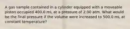 A gas sample contained in a cylinder equipped with a moveable piston occupied 400.0 mL at a pressure of 2.00 atm. What would be the final pressure if the volume were increased to 500.0 mL at constant temperature?