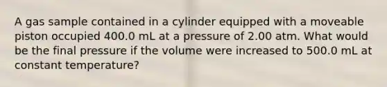 A gas sample contained in a cylinder equipped with a moveable piston occupied 400.0 mL at a pressure of 2.00 atm. What would be the final pressure if the volume were increased to 500.0 mL at constant temperature?