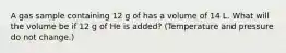 A gas sample containing 12 g of has a volume of 14 L. What will the volume be if 12 g of He is added? (Temperature and pressure do not change.)