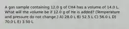 A gas sample containing 12.0 g of CH4 has a volume of 14.0 L. What will the volume be if 12.0 g of He is added? (Temperature and pressure do not change.) A) 28.0 L B) 52.5 L C) 56.0 L D) 70.0 L E) 3.50 L