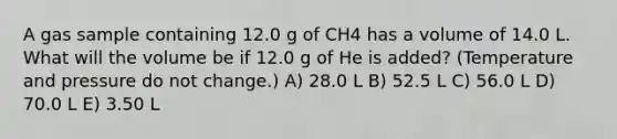 A gas sample containing 12.0 g of CH4 has a volume of 14.0 L. What will the volume be if 12.0 g of He is added? (Temperature and pressure do not change.) A) 28.0 L B) 52.5 L C) 56.0 L D) 70.0 L E) 3.50 L