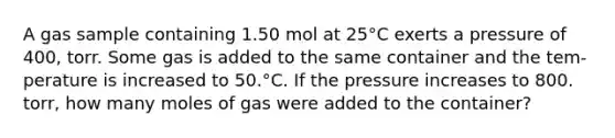 A gas sample containing 1.50 mol at 25°C exerts a pressure of 400, torr. Some gas is added to the same container and the tem- perature is increased to 50.°C. If the pressure increases to 800. torr, how many moles of gas were added to the container?