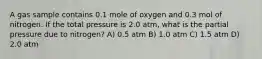 A gas sample contains 0.1 mole of oxygen and 0.3 mol of nitrogen. If the total pressure is 2.0 atm, what is the partial pressure due to nitrogen? A) 0.5 atm B) 1.0 atm C) 1.5 atm D) 2.0 atm