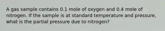 A gas sample contains 0.1 mole of oxygen and 0.4 mole of nitrogen. If the sample is at standard temperature and pressure, what is the partial pressure due to nitrogen?