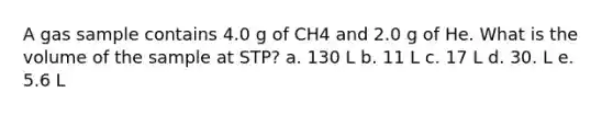 A gas sample contains 4.0 g of CH4 and 2.0 g of He. What is the volume of the sample at STP? a. 130 L b. 11 L c. 17 L d. 30. L e. 5.6 L