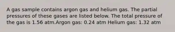 A gas sample contains argon gas and helium gas. The partial pressures of these gases are listed below. The total pressure of the gas is 1.56 atm.Argon gas: 0.24 atm Helium gas: 1.32 atm