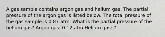 A gas sample contains argon gas and helium gas. The partial pressure of the argon gas is listed below. The total pressure of the gas sample is 0.87 atm. What is the partial pressure of the helium gas? Argon gas: 0.12 atm Helium gas: ?