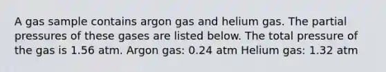 A gas sample contains argon gas and helium gas. The partial pressures of these gases are listed below. The total pressure of the gas is 1.56 atm. Argon gas: 0.24 atm Helium gas: 1.32 atm