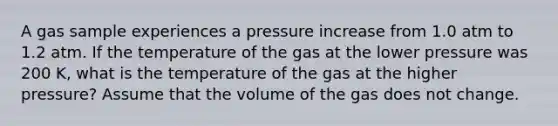 A gas sample experiences a pressure increase from 1.0 atm to 1.2 atm. If the temperature of the gas at the lower pressure was 200 K, what is the temperature of the gas at the higher pressure? Assume that the volume of the gas does not change.