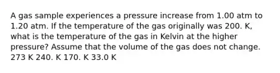 A gas sample experiences a pressure increase from 1.00 atm to 1.20 atm. If the temperature of the gas originally was 200. K, what is the temperature of the gas in Kelvin at the higher pressure? Assume that the volume of the gas does not change. 273 K 240. K 170. K 33.0 K