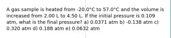 A gas sample is heated from -20.0°C to 57.0°C and the volume is increased from 2.00 L to 4.50 L. If the initial pressure is 0.109 atm, what is the final pressure? a) 0.0371 atm b) -0.138 atm c) 0.320 atm d) 0.188 atm e) 0.0632 atm