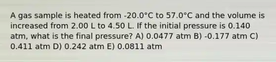 A gas sample is heated from -20.0°C to 57.0°C and the volume is increased from 2.00 L to 4.50 L. If the initial pressure is 0.140 atm, what is the final pressure? A) 0.0477 atm B) -0.177 atm C) 0.411 atm D) 0.242 atm E) 0.0811 atm