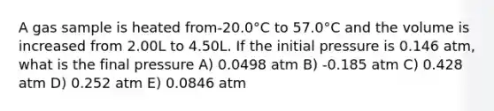 A gas sample is heated from-20.0°C to 57.0°C and the volume is increased from 2.00L to 4.50L. If the initial pressure is 0.146 atm, what is the final pressure A) 0.0498 atm B) -0.185 atm C) 0.428 atm D) 0.252 atm E) 0.0846 atm