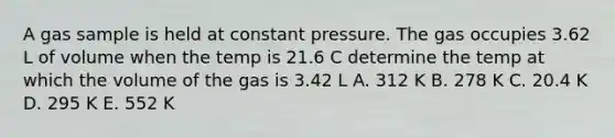 A gas sample is held at constant pressure. The gas occupies 3.62 L of volume when the temp is 21.6 C determine the temp at which the volume of the gas is 3.42 L A. 312 K B. 278 K C. 20.4 K D. 295 K E. 552 K