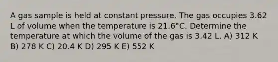 A gas sample is held at constant pressure. The gas occupies 3.62 L of volume when the temperature is 21.6°C. Determine the temperature at which the volume of the gas is 3.42 L. A) 312 K B) 278 K C) 20.4 K D) 295 K E) 552 K